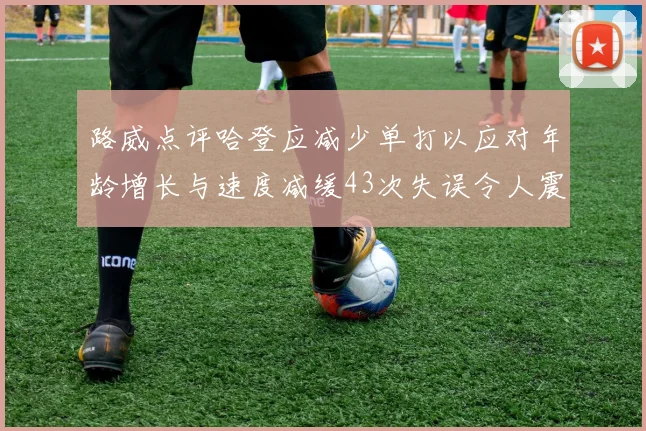 路威点评哈登应减少单打以应对年龄增长与速度减缓43次失误令人震惊