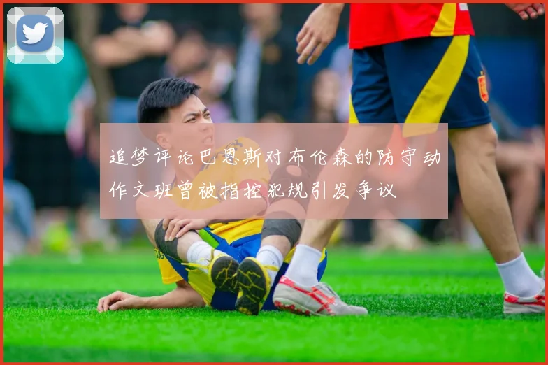 追梦评论巴恩斯对布伦森的防守动作文班曾被指控犯规引发争议