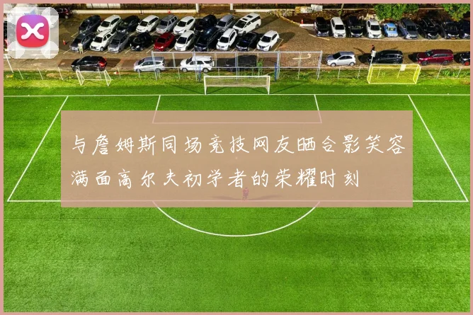 与詹姆斯同场竞技网友晒合影笑容满面高尔夫初学者的荣耀时刻