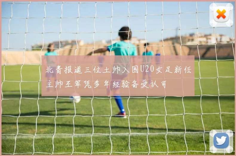 北青报道三位土帅入围U20女足新任主帅王军凭多年经验备受认可
