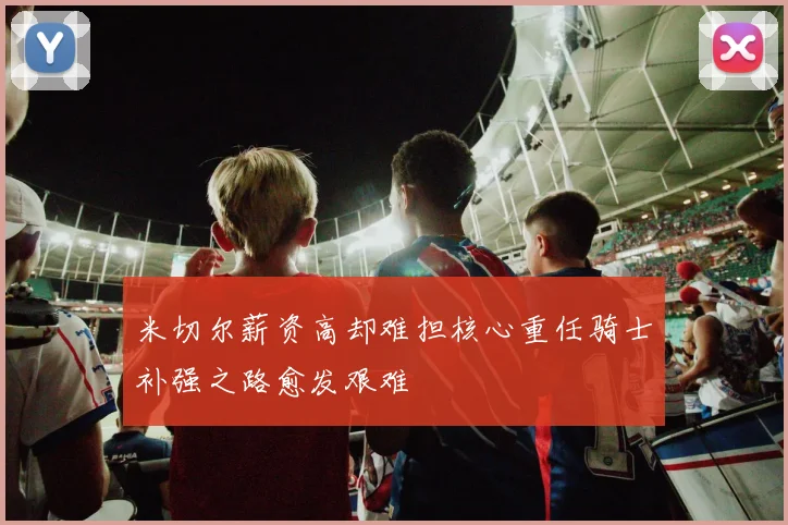 米切尔薪资高却难担核心重任骑士补强之路愈发艰难