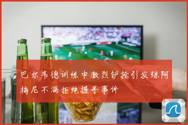 巴尔韦德训练中激烈铲抢引发琼阿梅尼不满拒绝握手事件