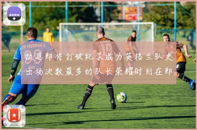 凯恩即将打破纪录成为英格兰队史出场次数最多的队长荣耀时刻在即