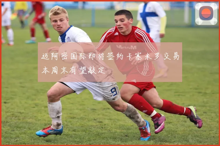 迈阿密国际即将签约卡塞米罗交易本周末有望敲定