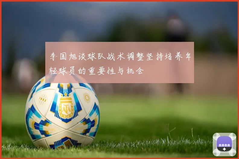 李国旭谈球队战术调整坚持培养年轻球员的重要性与机会