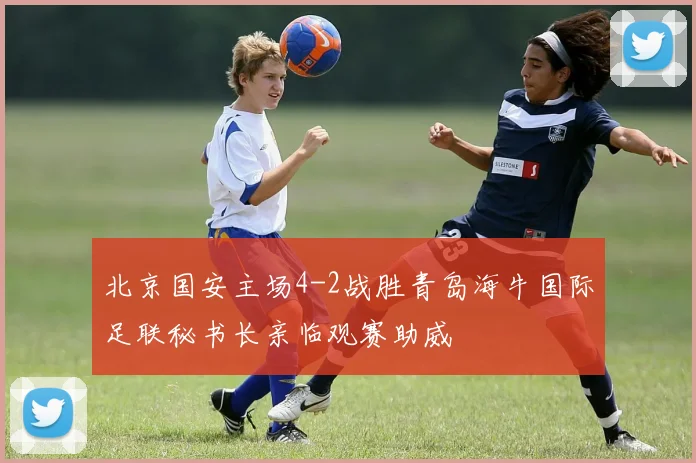 北京国安主场4-2战胜青岛海牛国际足联秘书长亲临观赛助威