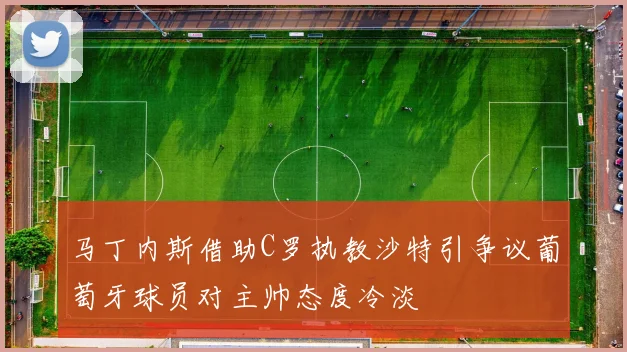 马丁内斯借助C罗执教沙特引争议葡萄牙球员对主帅态度冷淡