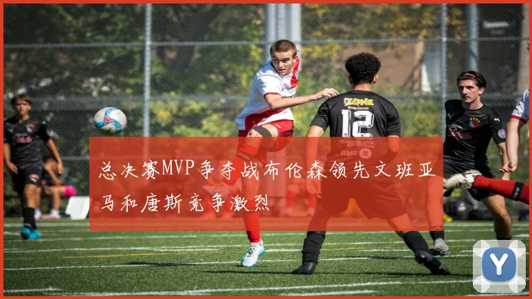 总决赛MVP争夺战布伦森领先文班亚马和唐斯竞争激烈