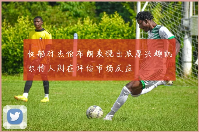 快船对杰伦布朗表现出浓厚兴趣凯尔特人则在评估市场反应