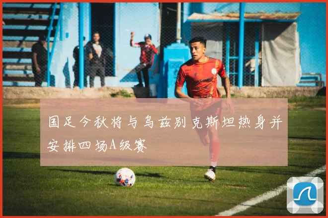 国足今秋将与乌兹别克斯坦热身并安排四场A级赛